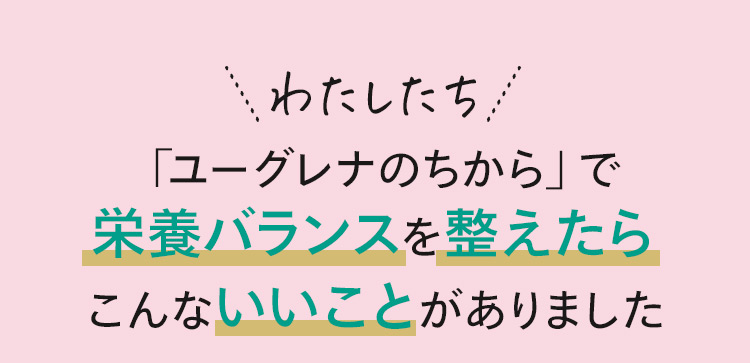 わたしたち、「ユーグレナのちから」で栄養バランスを整えたら、こんないいことがありました。