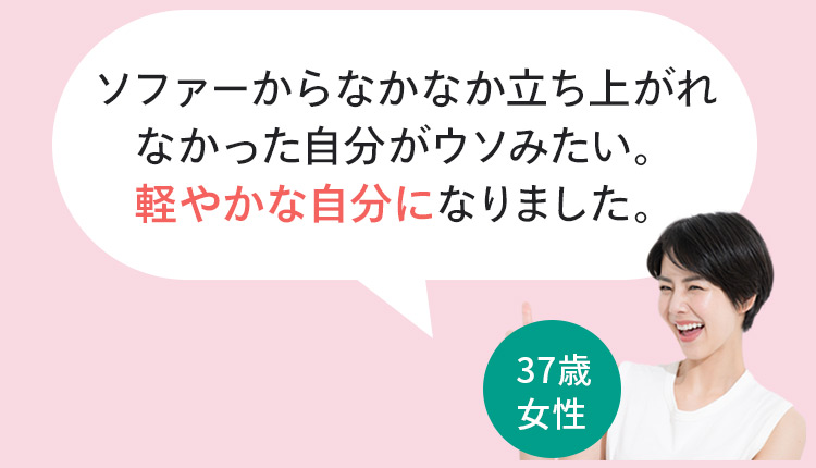 お客様の声3 ソファーからなかなか立ち上がれなかった自分がウソみたい。軽やかな自分になりました。