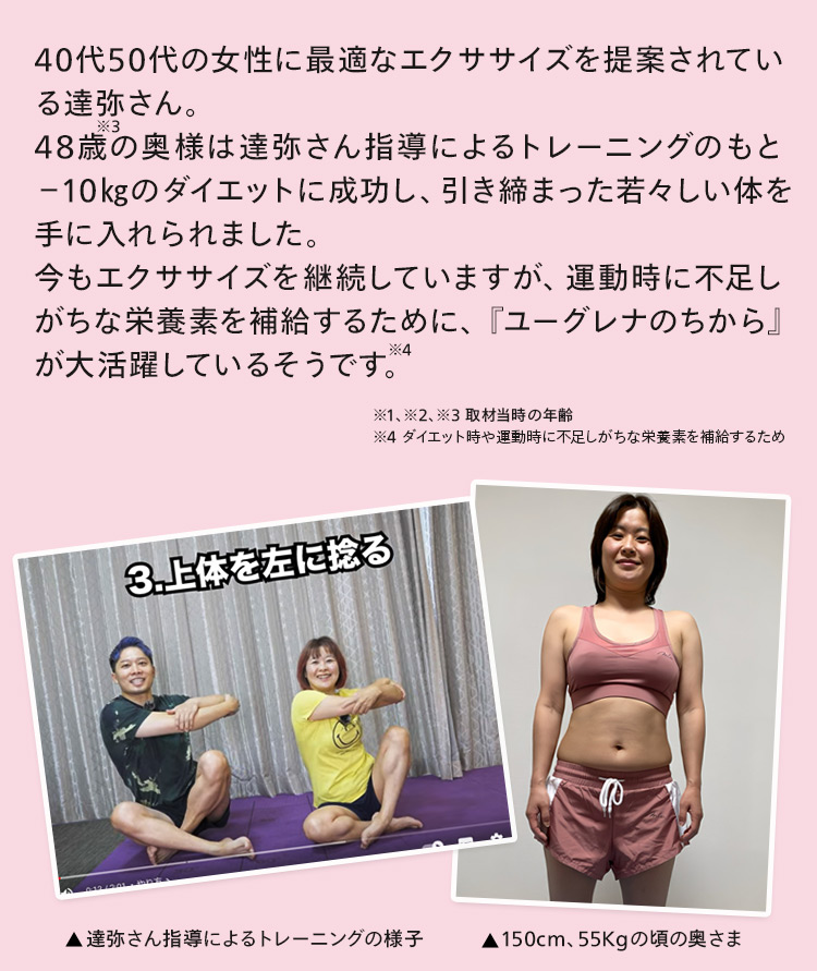 達弥さんの指導によるトレーニングのもと、48歳の奥様が-10Kgのダイエットに成功！そのお供として『ユーグレナのちから』が大活躍したそうです。